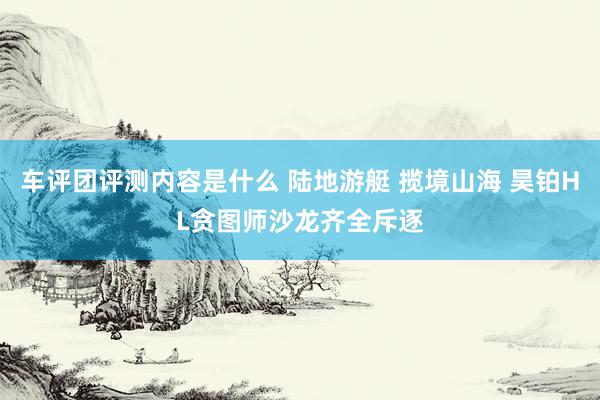 车评团评测内容是什么 陆地游艇 揽境山海 昊铂HL贪图师沙龙齐全斥逐