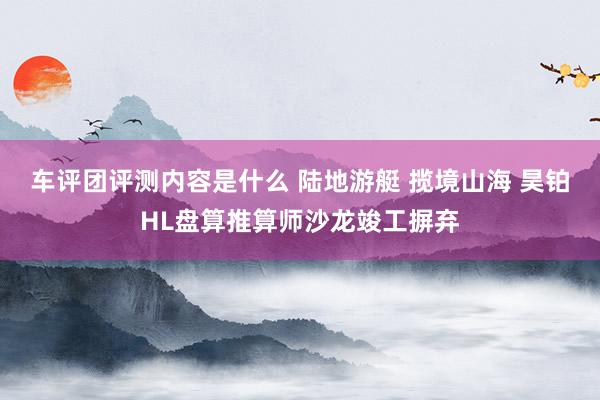 车评团评测内容是什么 陆地游艇 揽境山海 昊铂HL盘算推算师沙龙竣工摒弃