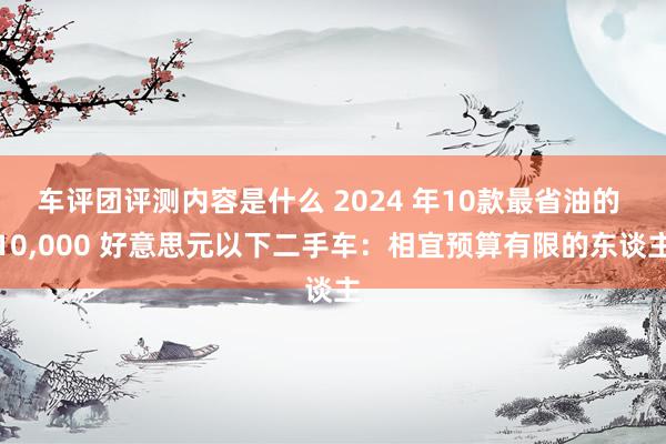 车评团评测内容是什么 2024 年10款最省油的 10,000 好意思元以下二手车：相宜预算有限的东谈主