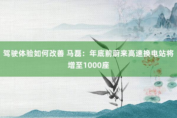 驾驶体验如何改善 马磊：年底前蔚来高速换电站将增至1000座