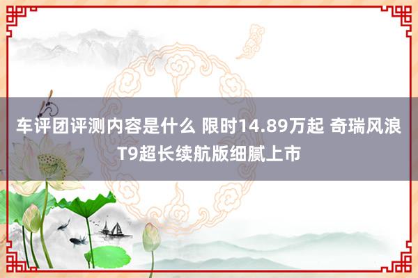 车评团评测内容是什么 限时14.89万起 奇瑞风浪T9超长续航版细腻上市