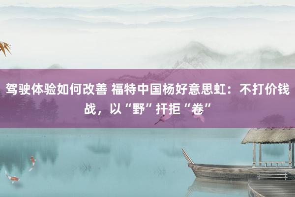 驾驶体验如何改善 福特中国杨好意思虹：不打价钱战，以“野”扞拒“卷”