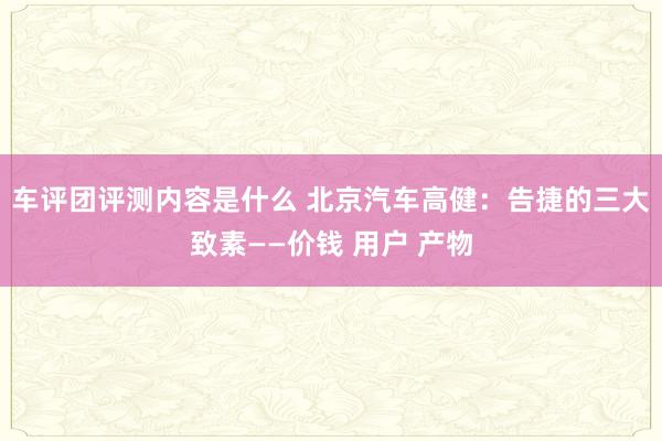 车评团评测内容是什么 北京汽车高健：告捷的三大致素——价钱 用户 产物