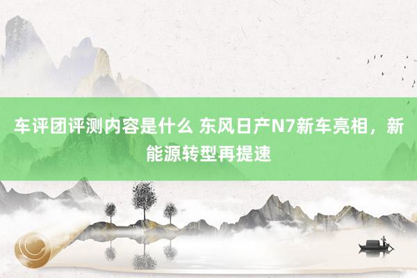 车评团评测内容是什么 东风日产N7新车亮相，新能源转型再提速