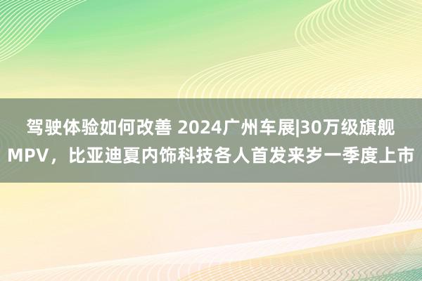 驾驶体验如何改善 2024广州车展|30万级旗舰MPV，比亚迪夏内饰科技各人首发来岁一季度上市