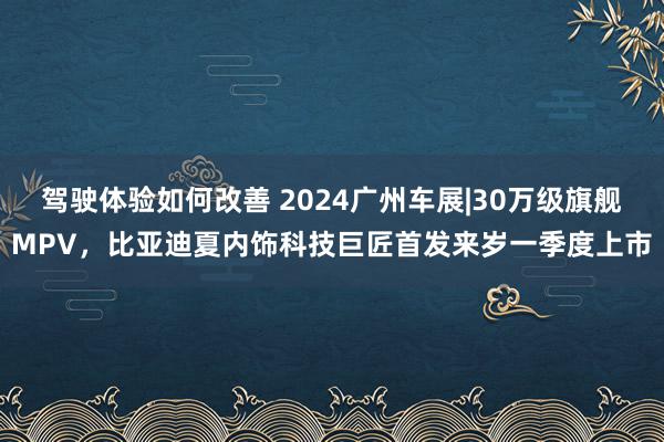 驾驶体验如何改善 2024广州车展|30万级旗舰MPV，比亚迪夏内饰科技巨匠首发来岁一季度上市