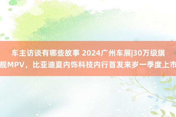 车主访谈有哪些故事 2024广州车展|30万级旗舰MPV，比亚迪夏内饰科技内行首发来岁一季度上市