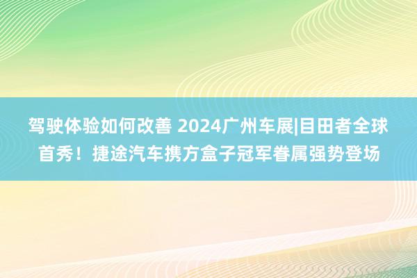 驾驶体验如何改善 2024广州车展|目田者全球首秀！捷途汽车携方盒子冠军眷属强势登场