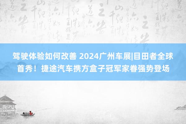 驾驶体验如何改善 2024广州车展|目田者全球首秀！捷途汽车携方盒子冠军家眷强势登场