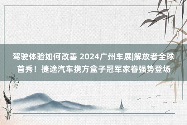 驾驶体验如何改善 2024广州车展|解放者全球首秀！捷途汽车携方盒子冠军家眷强势登场