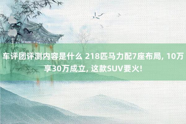 车评团评测内容是什么 218匹马力配7座布局, 10万享30万成立, 这款SUV要火!