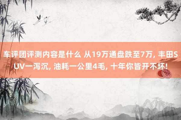 车评团评测内容是什么 从19万通盘跌至7万, 丰田SUV一泻沉, 油耗一公里4毛, 十年你皆开不坏!