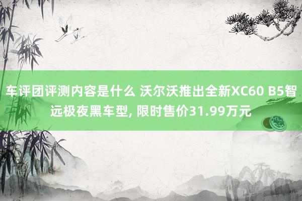 车评团评测内容是什么 沃尔沃推出全新XC60 B5智远极夜黑车型, 限时售价31.99万元