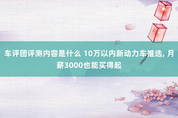 车评团评测内容是什么 10万以内新动力车推选, 月薪3000也能买得起