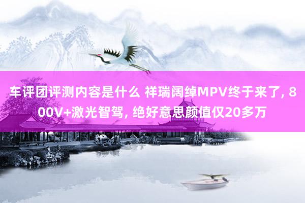 车评团评测内容是什么 祥瑞阔绰MPV终于来了, 800V+激光智驾, 绝好意思颜值仅20多万