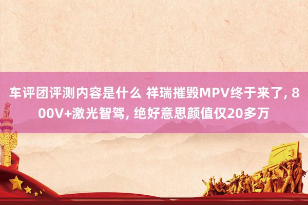 车评团评测内容是什么 祥瑞摧毁MPV终于来了, 800V+激光智驾, 绝好意思颜值仅20多万