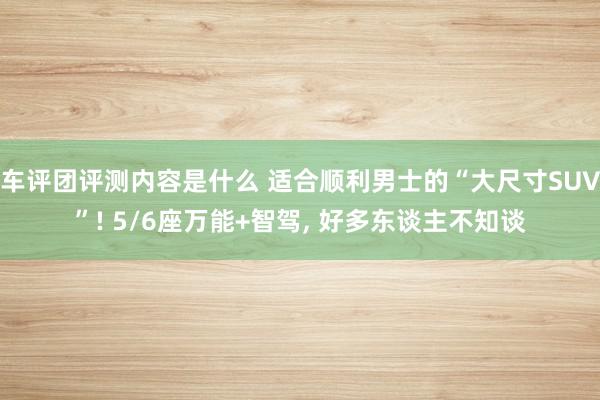 车评团评测内容是什么 适合顺利男士的“大尺寸SUV”! 5/6座万能+智驾, 好多东谈主不知谈