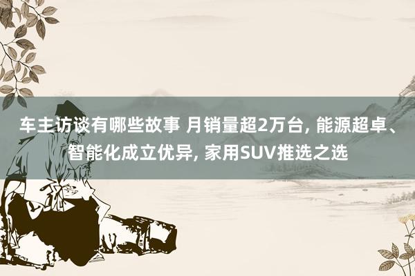 车主访谈有哪些故事 月销量超2万台, 能源超卓、智能化成立优异, 家用SUV推选之选