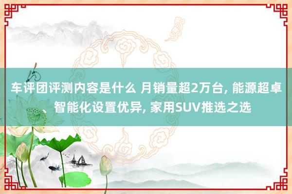 车评团评测内容是什么 月销量超2万台, 能源超卓、智能化设置优异, 家用SUV推选之选