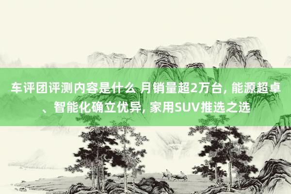 车评团评测内容是什么 月销量超2万台, 能源超卓、智能化确立优异, 家用SUV推选之选