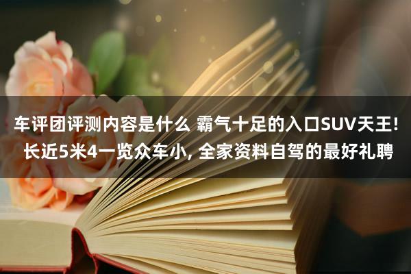 车评团评测内容是什么 霸气十足的入口SUV天王! 长近5米4一览众车小, 全家资料自驾的最好礼聘