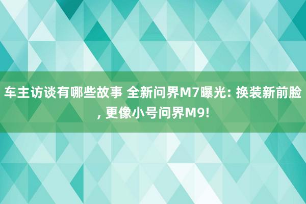 车主访谈有哪些故事 全新问界M7曝光: 换装新前脸, 更像小号问界M9!