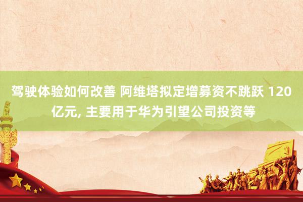 驾驶体验如何改善 阿维塔拟定增募资不跳跃 120 亿元, 主要用于华为引望公司投资等