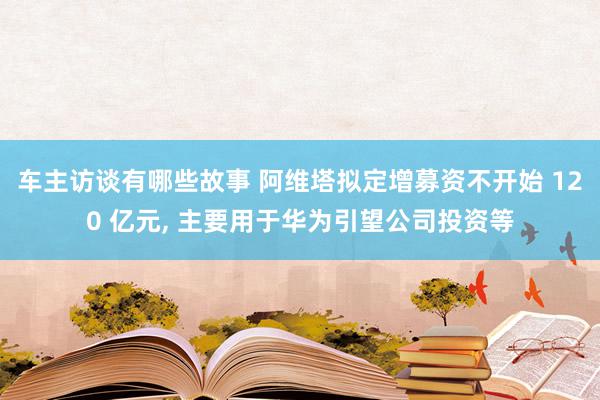 车主访谈有哪些故事 阿维塔拟定增募资不开始 120 亿元, 主要用于华为引望公司投资等