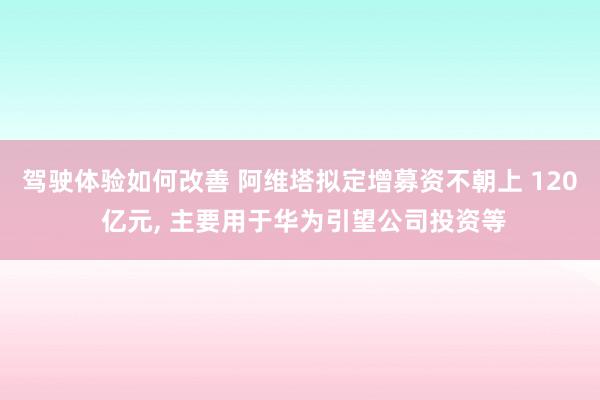 驾驶体验如何改善 阿维塔拟定增募资不朝上 120 亿元, 主要用于华为引望公司投资等