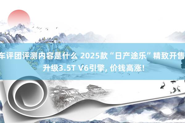 车评团评测内容是什么 2025款“日产途乐”精致开售, 升级3.5T V6引擎, 价钱高涨!