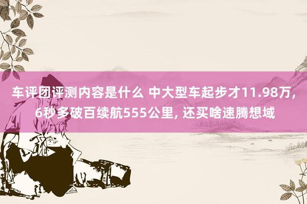 车评团评测内容是什么 中大型车起步才11.98万, 6秒多破百续航555公里, 还买啥速腾想域