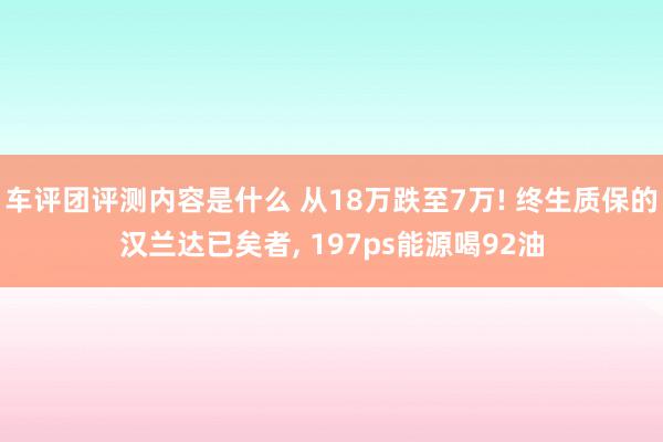 车评团评测内容是什么 从18万跌至7万! 终生质保的汉兰达已矣者, 197ps能源喝92油