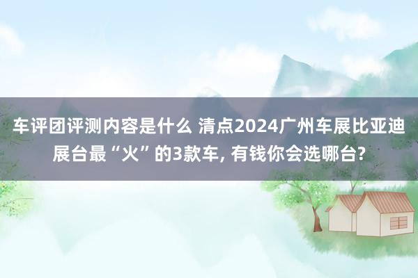 车评团评测内容是什么 清点2024广州车展比亚迪展台最“火”的3款车, 有钱你会选哪台?