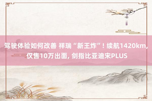 驾驶体验如何改善 祥瑞“新王炸”! 续航1420km, 仅售10万出面, 剑指比亚迪宋PLUS