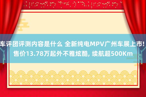 车评团评测内容是什么 全新纯电MPV广州车展上市! 售价13.78万起外不雅炫酷, 续航超500Km