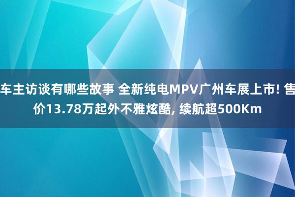 车主访谈有哪些故事 全新纯电MPV广州车展上市! 售价13.78万起外不雅炫酷, 续航超500Km