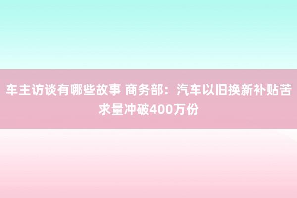 车主访谈有哪些故事 商务部：汽车以旧换新补贴苦求量冲破400万份