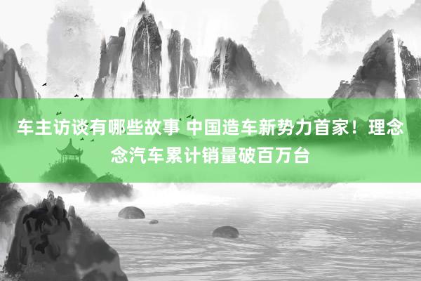 车主访谈有哪些故事 中国造车新势力首家！理念念汽车累计销量破百万台