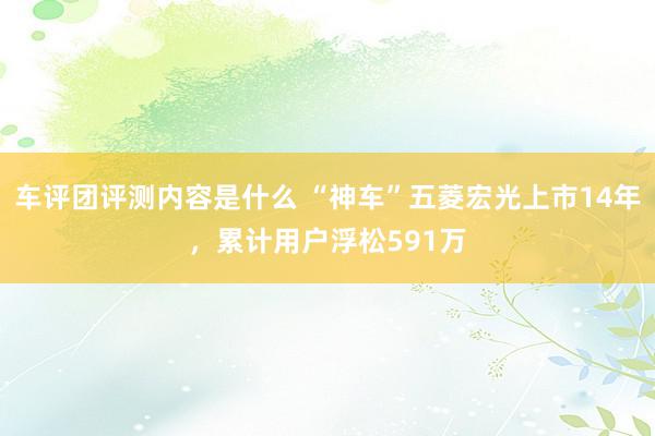 车评团评测内容是什么 “神车”五菱宏光上市14年，累计用户浮松591万