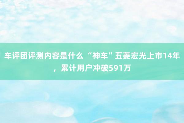 车评团评测内容是什么 “神车”五菱宏光上市14年，累计用户冲破591万