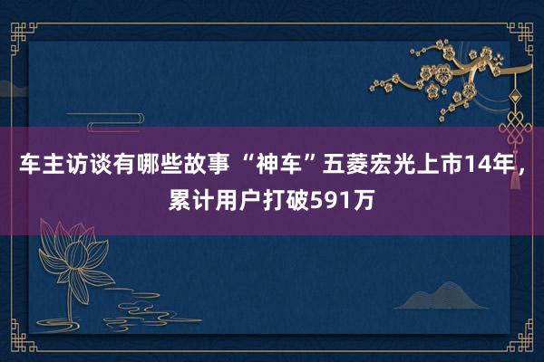 车主访谈有哪些故事 “神车”五菱宏光上市14年，累计用户打破591万