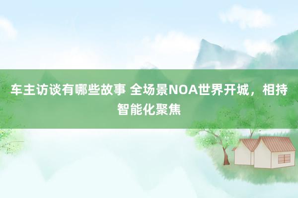 车主访谈有哪些故事 全场景NOA世界开城，相持智能化聚焦