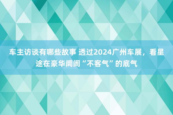 车主访谈有哪些故事 透过2024广州车展，看星途在豪华阛阓“不客气”的底气