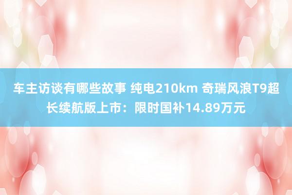 车主访谈有哪些故事 纯电210km 奇瑞风浪T9超长续航版上市：限时国补14.89万元