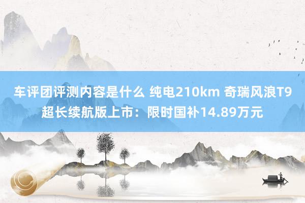 车评团评测内容是什么 纯电210km 奇瑞风浪T9超长续航版上市：限时国补14.89万元