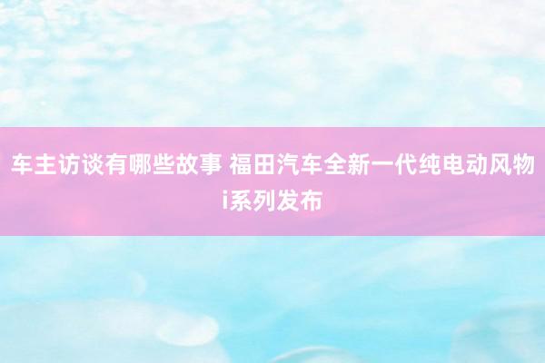 车主访谈有哪些故事 福田汽车全新一代纯电动风物i系列发布