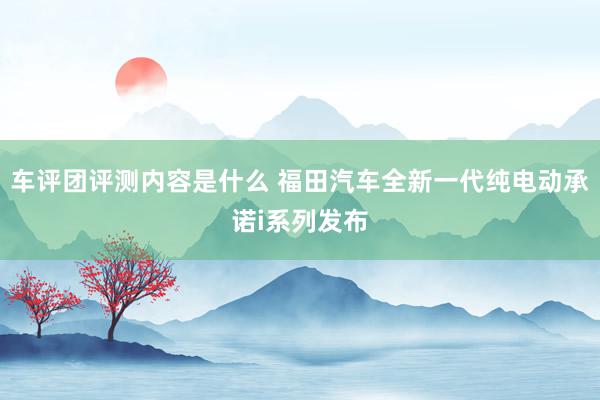 车评团评测内容是什么 福田汽车全新一代纯电动承诺i系列发布