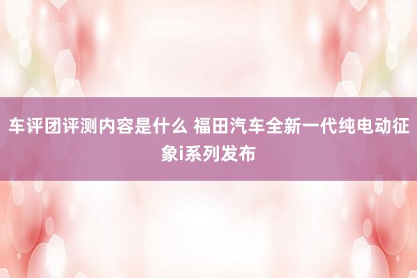 车评团评测内容是什么 福田汽车全新一代纯电动征象i系列发布