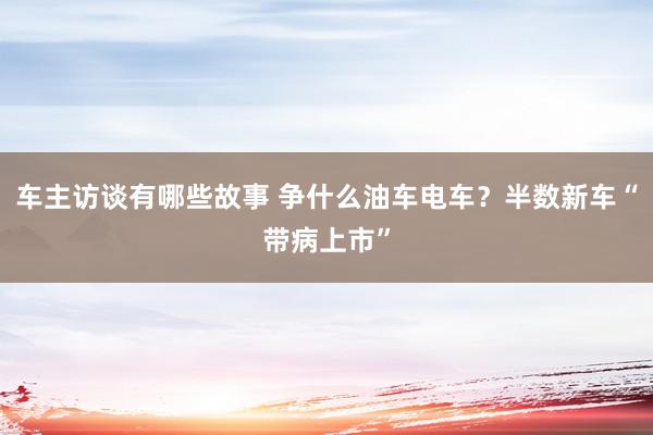 车主访谈有哪些故事 争什么油车电车？半数新车“带病上市”