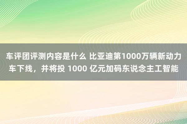 车评团评测内容是什么 比亚迪第1000万辆新动力车下线，并将投 1000 亿元加码东说念主工智能